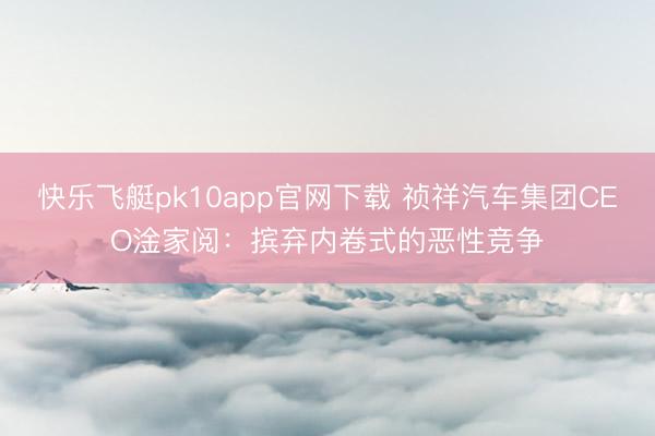 快乐飞艇pk10app官网下载 祯祥汽车集团CEO淦家阅：摈弃内卷式的恶性竞争
