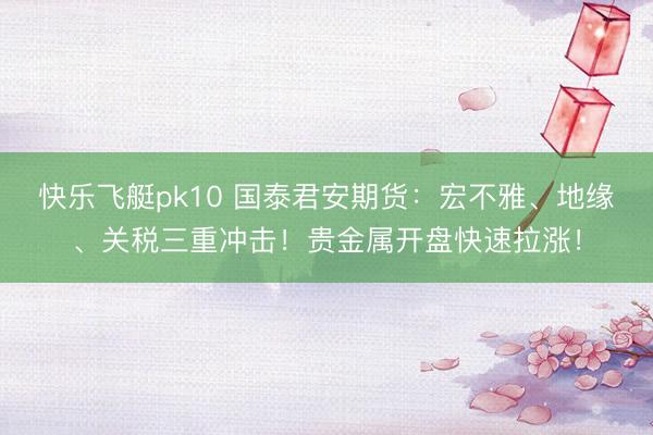 快乐飞艇pk10 国泰君安期货：宏不雅、地缘、关税三重冲击！贵金属开盘快速拉涨！