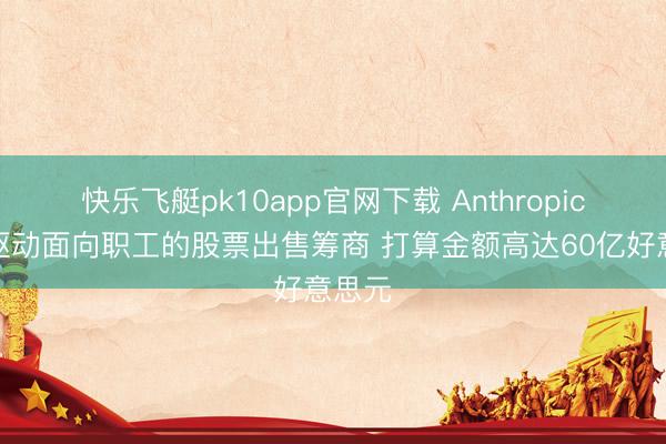 快乐飞艇pk10app官网下载 Anthropic公司驱动面向职工的股票出售筹商 打算金额高达60亿好意思元