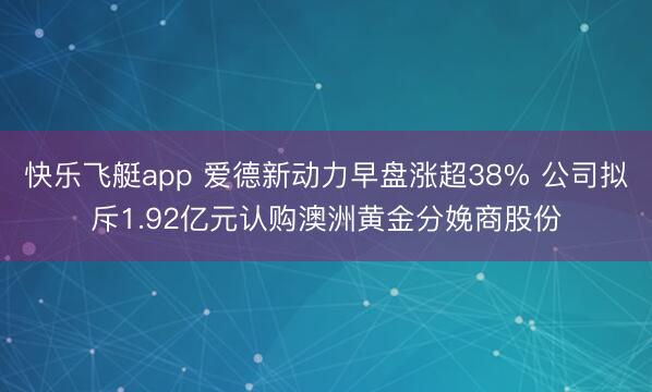 快乐飞艇app 爱德新动力早盘涨超38% 公司拟斥1.92亿元认购澳洲黄金分娩商股份
