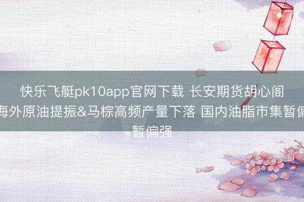 快乐飞艇pk10app官网下载 长安期货胡心阁：海外原油提振&马棕高频产量下落 国内油脂市集暂偏强
