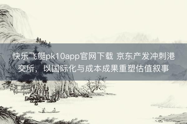 快乐飞艇pk10app官网下载 京东产发冲刺港交所,以国际化与成本成果重塑估值叙事