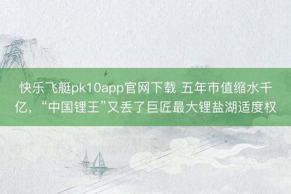快乐飞艇pk10app官网下载 五年市值缩水千亿,“中国锂王”又丢了巨匠最大锂盐湖适度权