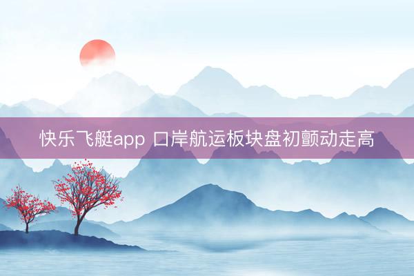 快乐飞艇app 口岸航运板块盘初颤动走高
