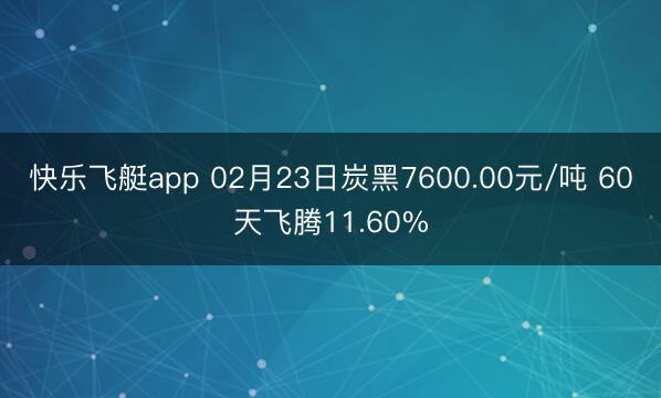 快乐飞艇app 02月23日炭黑7600.00元/吨 60天飞腾11.60%