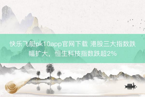 快乐飞艇pk10app官网下载 港股三大指数跌幅扩大，恒生科技指数跌超2%