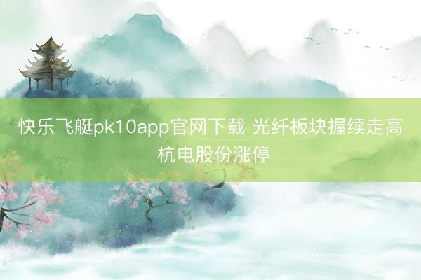 快乐飞艇pk10app官网下载 光纤板块握续走高 杭电股份涨停