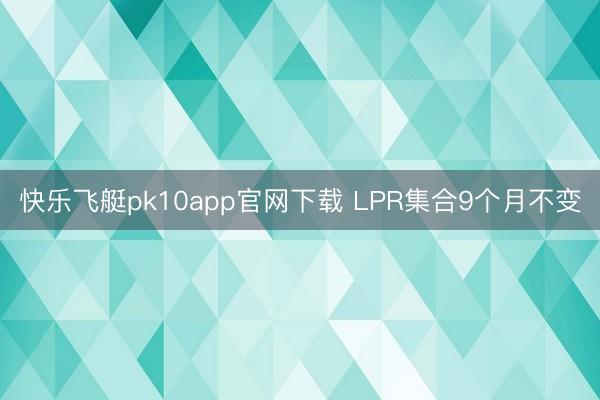 快乐飞艇pk10app官网下载 LPR集合9个月不变