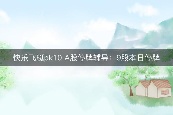 快乐飞艇pk10 A股停牌辅导：9股本日停牌