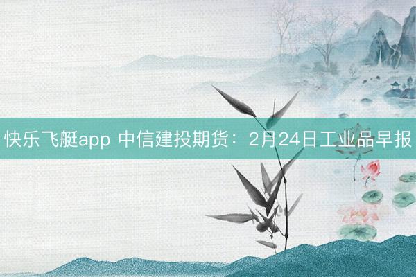 快乐飞艇app 中信建投期货:2月24日工业品早报