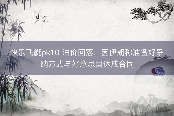 快乐飞艇pk10 油价回落，因伊朗称准备好采纳方式与好意思国达成合同