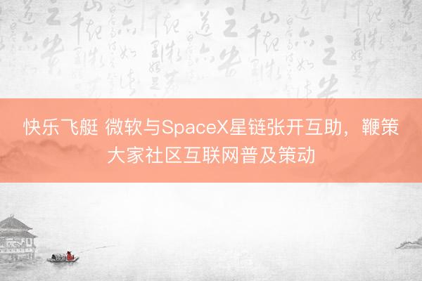 快乐飞艇 微软与SpaceX星链张开互助,鞭策大家社区互联网普及策动