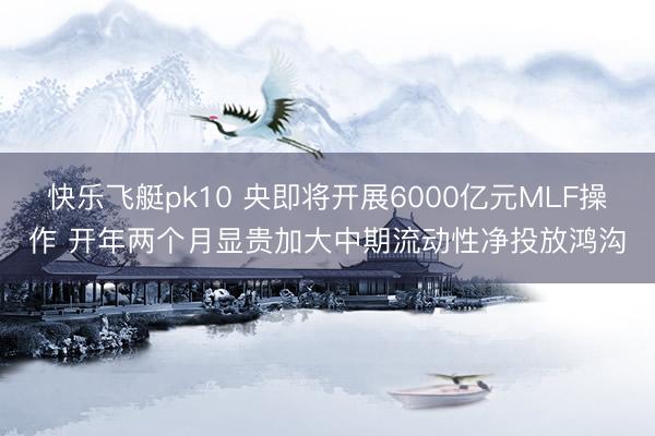 快乐飞艇pk10 央即将开展6000亿元MLF操作 开年两个月显贵加大中期流动性净投放鸿沟