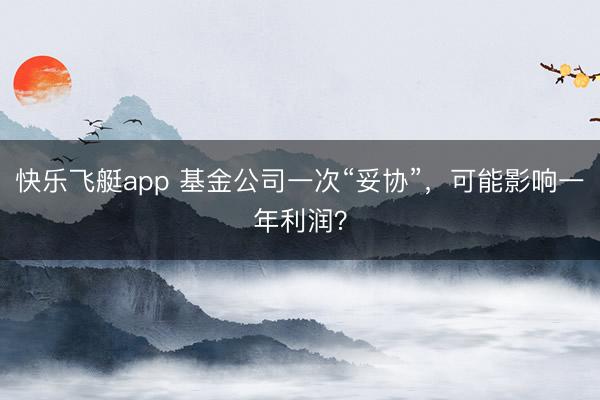 快乐飞艇app 基金公司一次“妥协”,可能影响一年利润?