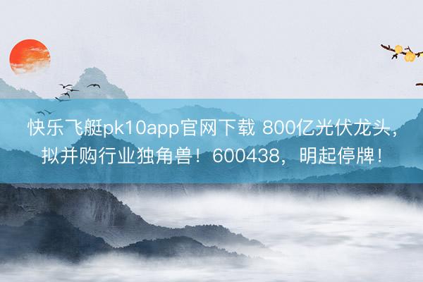 快乐飞艇pk10app官网下载 800亿光伏龙头，拟并购行业独角兽！600438，明起停牌！