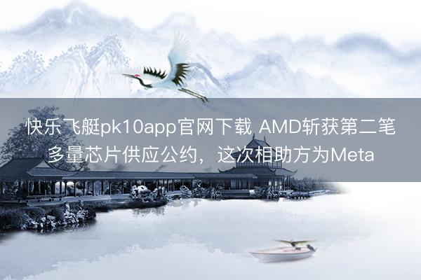 快乐飞艇pk10app官网下载 AMD斩获第二笔多量芯片供应公约，这次相助方为Meta