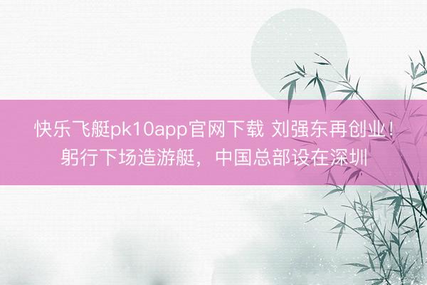 快乐飞艇pk10app官网下载 刘强东再创业!躬行下场造游艇,中国总部设在深圳