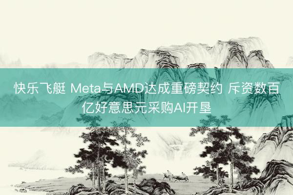 快乐飞艇 Meta与AMD达成重磅契约 斥资数百亿好意思元采购AI开垦