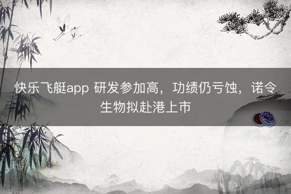 快乐飞艇app 研发参加高，功绩仍亏蚀，诺令生物拟赴港上市