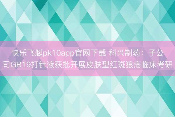 快乐飞艇pk10app官网下载 科兴制药:子公司GB19打针液获批开展皮肤型红斑狼疮临床考研