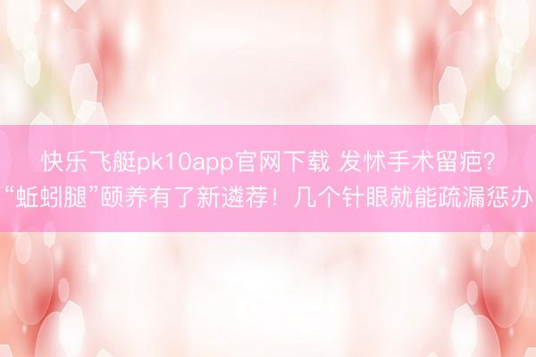 快乐飞艇pk10app官网下载 发怵手术留疤?“蚯蚓腿”颐养有了新遴荐!几个针眼就能疏漏惩办