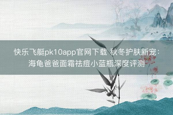快乐飞艇pk10app官网下载 秋冬护肤新宠：海龟爸爸面霜祛痘小蓝瓶深度评测