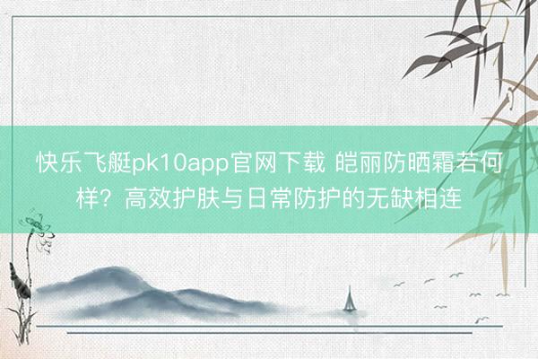 快乐飞艇pk10app官网下载 皑丽防晒霜若何样？高效护肤与日常防护的无缺相连