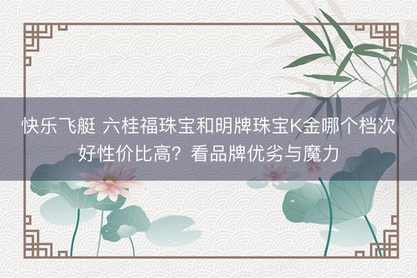 快乐飞艇 六桂福珠宝和明牌珠宝K金哪个档次好性价比高？看品牌优劣与魔力